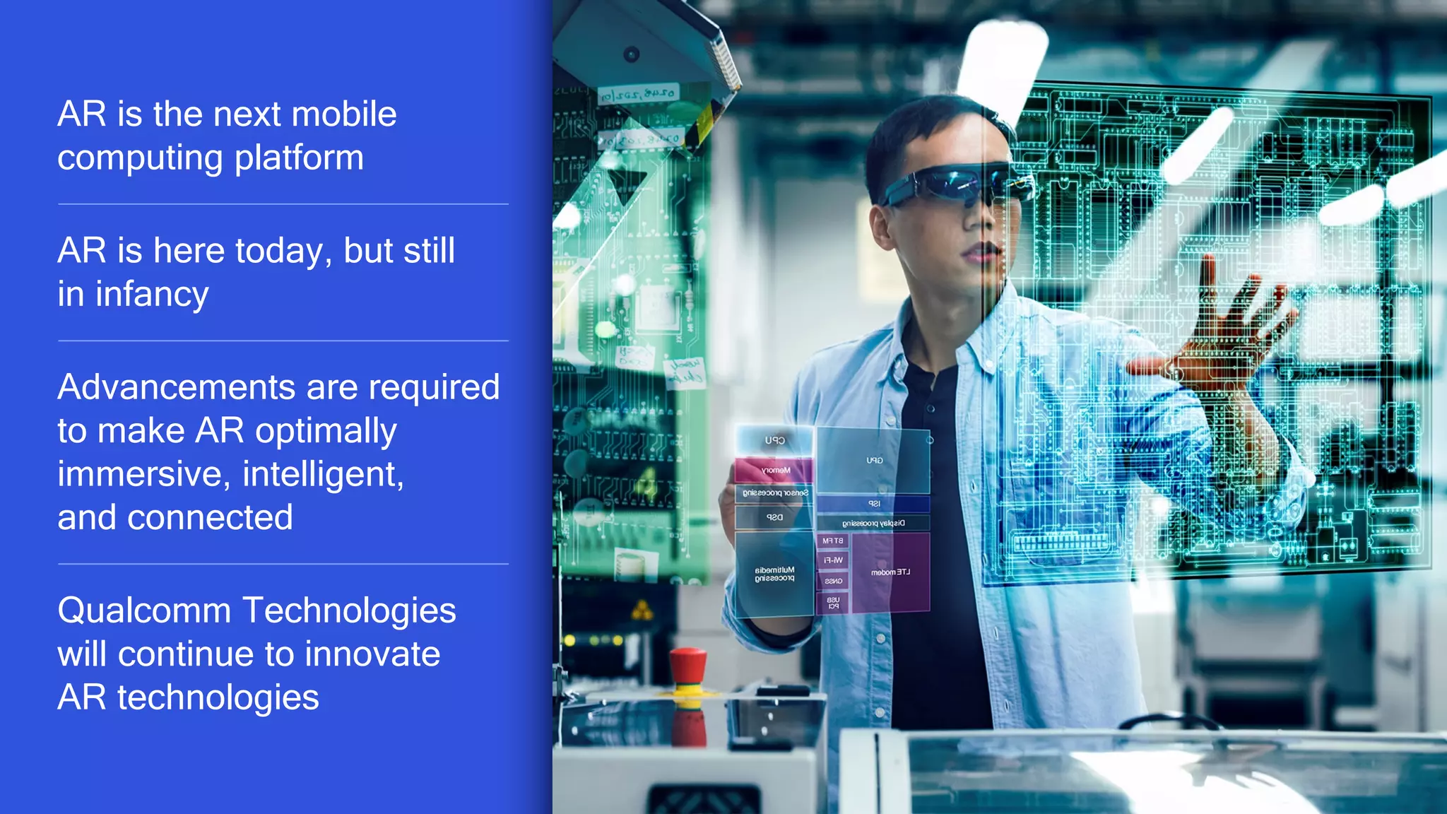 47
AR is the next mobile
computing platform
AR is here today, but still
in infancy
Advancements are required
to make AR optimally
immersive, intelligent,
and connected
Qualcomm Technologies
will continue to innovate
AR technologies
 