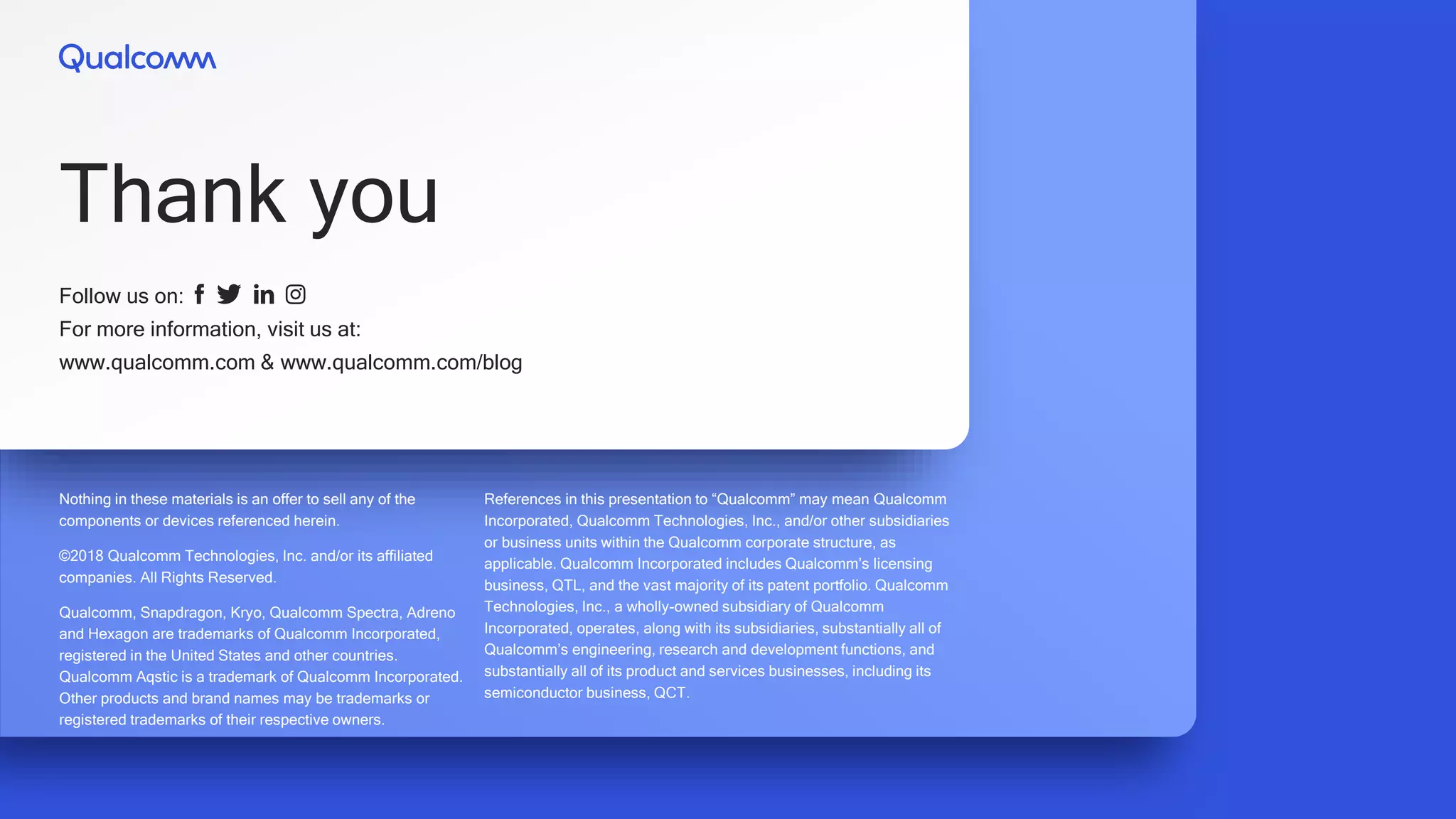 Nothing in these materials is an offer to sell any of the
components or devices referenced herein.
©2018 Qualcomm Technologies, Inc. and/or its affiliated
companies. All Rights Reserved.
Qualcomm, Snapdragon, Kryo, Qualcomm Spectra, Adreno
and Hexagon are trademarks of Qualcomm Incorporated,
registered in the United States and other countries.
Qualcomm Aqstic is a trademark of Qualcomm Incorporated.
Other products and brand names may be trademarks or
registered trademarks of their respective owners.
References in this presentation to “Qualcomm” may mean Qualcomm
Incorporated, Qualcomm Technologies, Inc., and/or other subsidiaries
or business units within the Qualcomm corporate structure, as
applicable. Qualcomm Incorporated includes Qualcomm’s licensing
business, QTL, and the vast majority of its patent portfolio. Qualcomm
Technologies, Inc., a wholly-owned subsidiary of Qualcomm
Incorporated, operates, along with its subsidiaries, substantially all of
Qualcomm’s engineering, research and development functions, and
substantially all of its product and services businesses, including its
semiconductor business, QCT.
Follow us on:
For more information, visit us at:
www.qualcomm.com & www.qualcomm.com/blog
Thank you
 