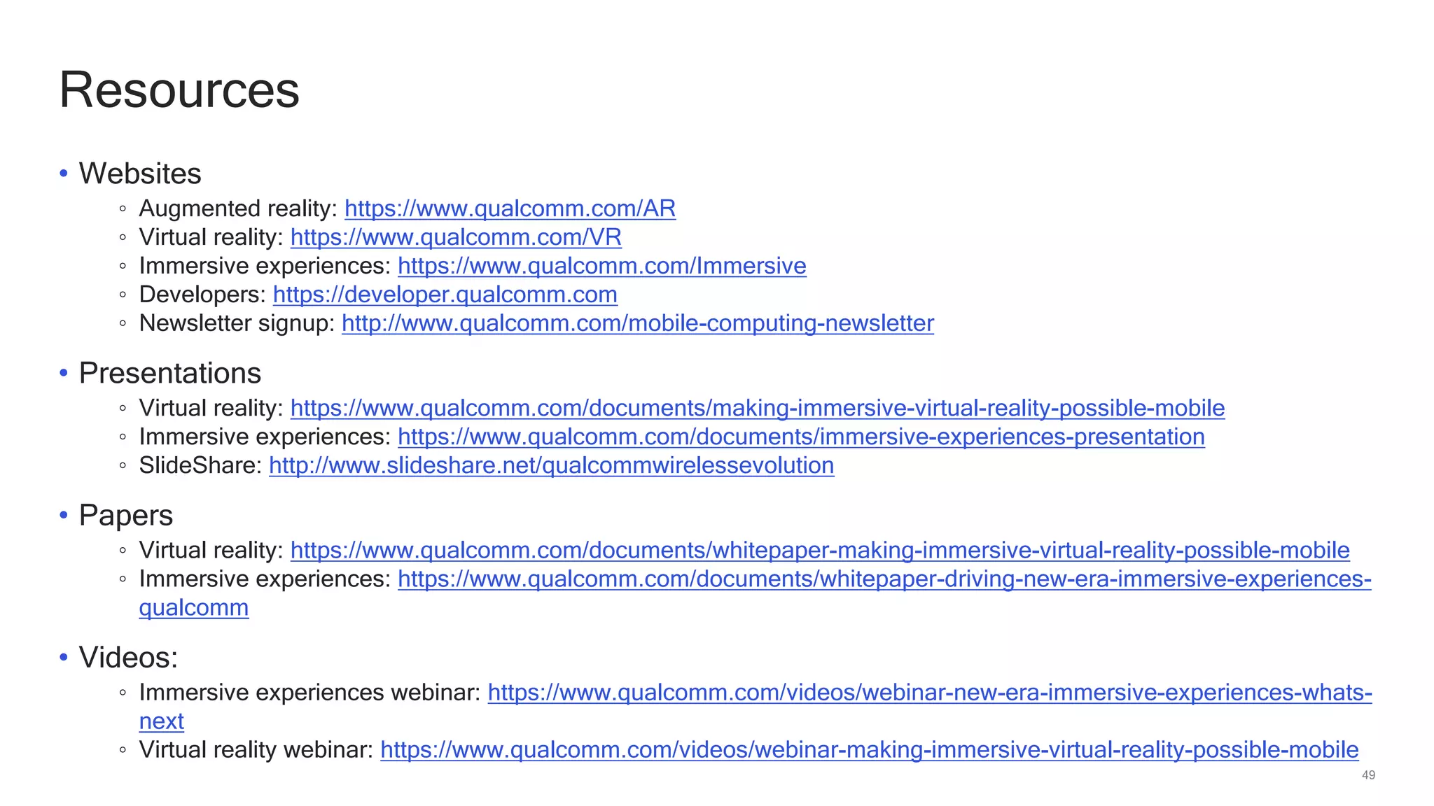 49
Resources
• Websites
◦ Augmented reality: https://www.qualcomm.com/AR
◦ Virtual reality: https://www.qualcomm.com/VR
◦ Immersive experiences: https://www.qualcomm.com/Immersive
◦ Developers: https://developer.qualcomm.com
◦ Newsletter signup: http://www.qualcomm.com/mobile-computing-newsletter
• Presentations
◦ Virtual reality: https://www.qualcomm.com/documents/making-immersive-virtual-reality-possible-mobile
◦ Immersive experiences: https://www.qualcomm.com/documents/immersive-experiences-presentation
◦ SlideShare: http://www.slideshare.net/qualcommwirelessevolution
• Papers
◦ Virtual reality: https://www.qualcomm.com/documents/whitepaper-making-immersive-virtual-reality-possible-mobile
◦ Immersive experiences: https://www.qualcomm.com/documents/whitepaper-driving-new-era-immersive-experiences-
qualcomm
• Videos:
◦ Immersive experiences webinar: https://www.qualcomm.com/videos/webinar-new-era-immersive-experiences-whats-
next
◦ Virtual reality webinar: https://www.qualcomm.com/videos/webinar-making-immersive-virtual-reality-possible-mobile
 