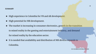 ★ High experience in Colombia for VR and AR development.
★ High potential for MR development.
★ The market is increasing in consumer electronics, growth in the transition
to mixed reality in the gaming and entertainment industry, and demand
for mixed reality by the education sector.
★ It is needed that availability and distribution of MR devices expands to
Colombia.
SUMMARY
XR COLOMBIA & NETHERLANDS 2020
13
 