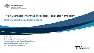 The Australian Pharmacovigilance Inspection Program
Overview, objectives and what to expect
Dr Claire Behm
Director, Signal Investigation Unit,
Pharmacovigilance and Special Access Branch
Medicines Regulation Division, TGA
2017 ARCS Annual Conference
 