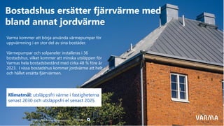 29.4.2020 Varmas delårsrapport 1.1−31.3.2020
Bostadshus ersätter fjärrvärme med
bland annat jordvärme
Varma kommer att börja använda värmepumpar för
uppvärmning i en stor del av sina bostäder.
Värmepumpar och solpaneler installeras i 36
bostadshus, vilket kommer att minska utsläppen för
Varmas hela bostadsbestånd med cirka 48 % före år
2023. I vissa bostadshus kommer jordvärme att helt
och hållet ersätta fjärrvärmen.
Klimatmål: utsläppsfri värme i fastigheterna
senast 2030 och utsläppsfri el senast 2025.
 