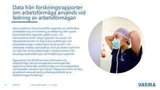 Varmas delårsresultat 1.1.-31.3.2023
Varma publicerar branschspecifika rapporter om arbetshälsa,
arbetsbelastning och hantering av belastning. Den nyaste
branschspecifika rapporten gällde social- och
hälsovårdsbranschen. Enligt rapporten har social- och
hälsovårdsbranschen en hög nivå av sjukfrånvaro, och
arbetsbelastningen orsakas bland annat av skift- och
nattarbete, brådska, personalbrist, brist på arbetsro samt hot
om våld. Den fysiska belastningen i arbetet kommer från
besvärliga arbetsställningar och förflyttning av patienter.
Rapporterna hör till Varmas serie Information om
arbetsförmåga. De fyra föregående branschspecifika
rapporterna behandlar arbetsförmåga inom kunskapsarbete,
servicearbete, transport och industri. Rapporterna finns att läsa
på adressen www.varma.fi/sv/arbetsgivare/ledning-av-
arbetsformagan/forskning/.
Data från forskningsrapporter
om arbetsförmåga används vid
ledning av arbetsförmågan
15 28.4.2023
 