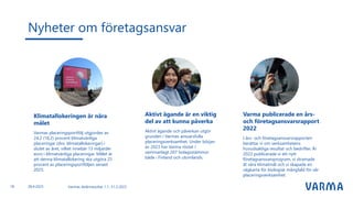 Nyheter om företagsansvar
Varmas delårsresultat 1.1.-31.3.2023
Klimatallokeringen är nära
målet
Varmas placeringsportfölj utgjordes av
24,2 (18,2) procent klimatvänliga
placeringar (dvs. klimatallokeringar) i
slutet av året, vilket innebär 13 miljarder
euro i klimatvänliga placeringar. Målet är
att denna klimatallokering ska utgöra 25
procent av placeringsportföljen senast
2025.
Aktivt ägande är en viktig
del av att kunna påverka
Aktivt ägande och påverkan utgör
grunden i Varmas ansvarsfulla
placeringsverksamhet. Under början
av 2023 har Varma röstat i
sammanlagt 207 bolagsstämmor
både i Finland och utomlands.
Varma publicerade en års-
och företagsansvarsrapport
2022
I års- och företagsansvarsrapporten
berättar vi om verksamhetens
huvudsakliga resultat och bedrifter. År
2022 publicerade vi ett nytt
företagsansvarsprogram, vi stramade
åt våra klimatmål och vi skapade en
vägkarta för biologisk mångfald för vår
placeringsverksamhet.
18 28.4.2023
 