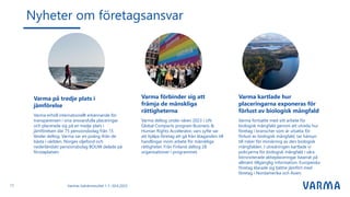 Nyheter om företagsansvar
Varmas halvårsresultat 1.1.–30.6.2023
Varma på tredje plats i
jämförelse
Varma erhöll internationellt erkännande för
transparensen i sina ansvarsfulla placeringar
och placerade sig på en tredje plats i
jämförelsen där 75 pensionsbolag från 15
länder deltog. Varma var en poäng ifrån de
bästa i världen. Norges oljefond och
nederländskt pensionsbolag BOUW delade på
förstaplatsen.
Varma förbinder sig att
främja de mänskliga
rättigheterna
Varma deltog under våren 2023 i UN
Global Compacts program Business &
Human Rights Accelerator, vars syfte var
att hjälpa företag att gå från åtaganden till
handlingar inom arbete för mänskliga
rättigheter. Från Finland deltog 28
organisationer i programmet.
Varma kartlade hur
placeringarna exponeras för
förlust av biologisk mångfald
Varma fortsatte med sitt arbete för
biologisk mångfald genom att utreda hur
företag i branscher som är utsatta för
förlust av biologisk mångfald, tar hänsyn
till risker för minskning av den biologisk
mångfalden. I utredningen kartlade vi
policyerna för biologisk mångfald i våra
börsnoterade aktieplaceringar baserat på
allmänt tillgänglig information. Europeiska
företag klarade sig bättre jämfört med
företag i Nordamerika och Asien.
17
 