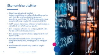 • Placeringsmarknaden är tudelad:
Avkastningsskillnaderna mellan tillgångsklasserna har
varit stora. De amerikanska aktierna gav god
avkastning, utvecklingen för de finländska aktierna var
exceptionellt svag i relation till andra industriländer.
• I USA har den ekonomiska tillväxten fortsatt starkare än
väntat tack vare efterfrågan på tjänster.
• Den europeiska tillväxten har varit svag, särskilt svårt
har det varit i industriproduktionen.
• Den globala recessionen uteblev i början av året men
hotet kvarstår.
• Centralbankernas åtstramade penningpolitik har
dämpat inflationstakten, räntetoppen nås antagligen
snart.
• Räntorna förväntas förbli höga under en lång tid
framöver.
Ekonomiska utsikter
Varmas halvårsresultat 1.1.–30.6.2023
21
 