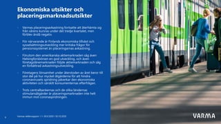- Varmas placeringsavkastning fortsatte att återhämta sig
från vårens kursras under det tredje kvartalet, men
förblev ändå negativ.
- För närvarande är Finlands ekonomiska tillväxt och
sysselsättningsutveckling mer kritiska frågor för
pensionssystemet än placeringarnas avkastning.
- Förutom den amerikanska aktiemarknaden såg även
Helsingforsbörsen en god utveckling, och även
företagslånemarknaden följde aktiemarknaden och såg
en förbättrad avkastningsutveckling.
- Företagens lönsamhet under återstoden av året beror till
stor del på hur mycket åtgärderna för att hindra
coronavirusets spridning påverkar den ekonomiska
aktiviteten och särskilt konsumenternas efterfrågan.
- Trots centralbankernas och de olika ländernas
stimulansåtgärder är placeringsmarknaden inte helt
immun mot coronaspridningen.
Ekonomiska utsikter och
placeringsmarknadsutsikter
Varmas delårsrapport 1.1–30.9.2020 I 30.10.2020
9
 