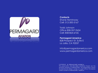 ContactsShane HeminwayCell: 512-300-3167Todd JohnsonOffice 858-357-9624	Cell: 858-864-6726Permagard America828 Prospect St. Suite ELa Jolla, CA 92037info@permagardamerica.comwww.permagardamerica.comCOPYRIGHTThis presentation and the slides contained therein are the exclusive property of PERMAGARD. This presentation cannot be reproduced either in whole or in part without the express written consent of PERMAGARD  AMERICA.©  PERMAGARD AMERICA 