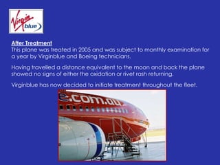 After TreatmentThis plane was treated in 2005 and was subject to monthly examination for a year by Virginblue and Boeing technicians. Having travelled a distance equivalent to the moon and back the plane showed no signs of either the oxidation or rivet rash returning.Virginblue has now decided to initiate treatment throughout the fleet.