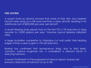 Fuel SavingA recent study by Qantas showed that some of their dirty and oxidized aircraft were using up to 6% more fuel than a clean aircraft, resulting in an additional cost of $250,000 per year, per aircraft.A recent Boeing study reports that on the test 737 a 1% reduction in drag equates to 15,000 gallons per year. *Assumes typical airplane utilization rates.A large Australian competitor to Virginblue cut and polish their leading edges 3 times a year to gain a 1% fuel reduction.Boeing has confirmed that excrescence drag, due to fluid leaks, corrosion, surface roughness etc. is considered a relevant factor in reducing fuel burn.A recent Gulfstream IV Permagarded at Mascot airport, Sydney has proved a reduction of fuel burn of up to 4%.©  PERMAGARD AMERICA 2009