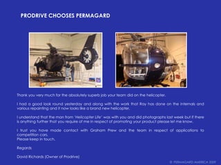 Prodrive chooses PERMAGARDThank you very much for the absolutely superb job your team did on the helicopter.I had a good look round yesterday and along with the work that Ray has done on the internals and various repainting and it now looks like a brand new helicopter.I understand that the man from ‘Helicopter Life’ was with you and did photographs last week but if there is anything further that you require of me in respect of promoting your product please let me know.I trust you have made contact with Graham Prew and the team in respect of applications to competition cars.Please keep in touch.RegardsDavid Richards (Owner of Prodrive)©  PERMAGARD AMERICA 2009