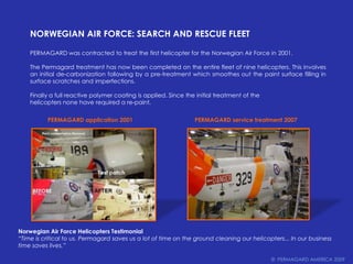 Norwegian Air Force: Search and Rescue FleetPERMAGARD was contracted to treat the first helicopter for the Norwegian Air Force in 2001. The Permagard treatment has now been completed on the entire fleet of nine helicopters. This involves an initial de-carbonization following by a pre-treatment which smoothes out the paint surface filling in surface scratches and imperfections.Finally a full reactive polymer coating is applied. Since the initial treatment of thehelicopters none have required a re-paint.PERMAGARD application 2001 PERMAGARD service treatment 2007 Norwegian Air Force Helicopters Testimonial“Time is critical to us. Permagard saves us a lot of time on the ground cleaning our helicopters... In our business time saves lives.”©  PERMAGARD AMERICA 2009