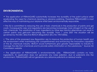 ENVIRONMENTAL• The application of PERMAGARD substantially increases the durability of the paint surface whilst eradicating the need for chemical cleaning or abrasive polishing. Therefore PERMAGARD is most effective way of maintaining your airplane whilst been environmentally responsible.• The EU is committed to reducing the use of toxic chemicals in the production of paints and gel coats. Consequently rules and regulations are becoming increasingly more stringent on the use of toxic chemicals. The substitution of toxic ingredients by other less harmful alternatives can result in certain paints and gelcoatsbecoming less durable. From 1 June 2007 the situation will be governed by the EEC directive REACH (Regulation (EC) No 1907/2006).• “The aims of the proposed new Regulation are to improve the protection of human health and the environment while maintaining the competitiveness and enhancing the innovative capability of the EU chemicals industry. REACH would furthermore give greater responsibility to industry to manage the risks from chemicals and to provide safety information on the substances.”  Source: EU Commission website• The application of PERMAGARD is environmentally safe.  PERMAGARD contains no toxic ingredients. Its application does not generate any noise pollution, dust or pollutants into the environment. PERMAGARD will not generate any airborne pollutants or residual waste.©  PERMAGARD AMERICA 2009