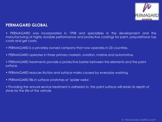 PERMAGARD GLOBAL• PERMAGARD was incorporated in 1998 and specializes in the development and the manufacturing of highly durable performance and protective coatings for paint, polyurethane top coats and gel coats.• PERMAGARD is a privately owned company that now operates in 23 countries.• PERMAGARD operates in three primary markets: aviation, marine and automotive.• PERMAGARD treatments provide a protective barrier between the elements and the paint surface.• PERMAGARD reduces friction and surface marks caused by everyday washing. • PERMAGARD fills in surface scratches or ‘spider webs’.• Providing the annual service treatment is adhered to, the paint surface will retain its depth of shine for the life of the vehicle.©  PERMAGARD TEXAS 2007©  PERMAGARD AMERICA 2009