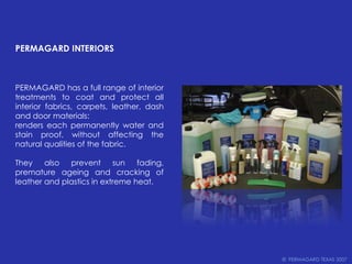 PERMAGARD INTERIORSPERMAGARD has a full range of interior treatments to coat and protect all interior fabrics, carpets, leather, dash and door materials:renders each permanently water and stain proof, without affecting the natural qualities of the fabric. They also prevent sun fading, premature ageing and cracking of leather and plastics in extreme heat.©  PERMAGARD TEXAS 2007