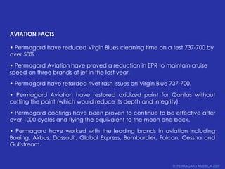 AVIATION FACTS• Permagard have reduced Virgin Blues cleaning time on a test 737-700 byover 50%.• Permagard Aviation have proved a reduction in EPR to maintain cruisespeed on three brands of jet in the last year.• Permagard have retarded rivet rash issues on Virgin Blue 737-700.• Permagard Aviation have restored oxidized paint for Qantas without cutting the paint (which would reduce its depth and integrity).• Permagard coatings have been proven to continue to be effective after over 1000 cycles and flying the equivalent to the moon and back.• Permagard have worked with the leading brands in aviationincluding Boeing, Airbus, Dassault, Global Express, Bombardier, Falcon, Cessna and Gulfstream.©  PERMAGARD AMERICA 2009
