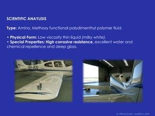 SCIENTIFIC ANAYLISISType: Amino, Methoxy functional polydimenthyl polymer fluid.• Physical Form: Low viscosity thin liquid (milky white).• Special Properties: High corrosive resistance, excellent water and chemical repellence and deep gloss.©  PERMAGARD  AMERICA 2009