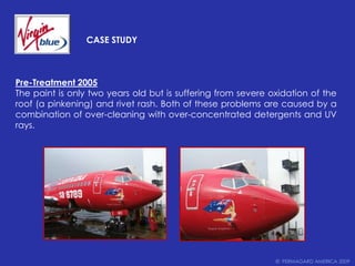 		Case StudyPre-Treatment 2005The paint is only two years old but is suffering from severe oxidation of the roof (a pinkening) and rivet rash. Both of these problems are caused by a combination of over-cleaning with over-concentrated detergents and UV rays.©  PERMAGARD AMERICA 2009