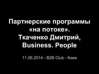 Партнерские программы
«на потоке».
Ткаченко Дмитрий,
Business. People
11.06.2014 - B2B Club - Киев
 