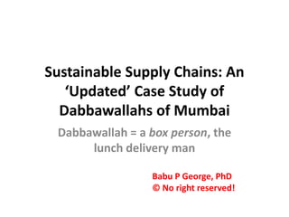 Sustainable Supply Chains: An
‘Updated’ Case Study of
Dabbawallahs of Mumbai
Dabbawallah = a box person, the
lunch delivery man
Babu P George, PhD
© No right reserved!

 