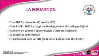 LA FORMATION
• Titre RNCP – niveau 6 – 60 crédits ECTS
• Code RNCP : 36374, chargé de développement Marketing et Digital
• Etudiants en contrat d’apprentissage d’Octobre à Octobre
• 16 semaines de formation
• En partenariat avec la FEDE (Fédération Européenne Des Écoles)
 