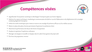 Compétences visées
• Appréhenderl’écosystèmenumériqueetdévelopper l’entreprisegrâceauxleviers digitaux
• Maîtriserles aspectstechniques,marketingetcommunicationduWeben vue del’élaborationetdudéploiement dela stratégie
marketingdigital del’entreprise
• Utiliser lesoutils numériquespourmettreen œuvreunestratégiedeprésence efficacesur les médias sociaux
• Mettreen placedes plansd’actionpermettantd’optimiserla satisfactionclient
• Maximiser laperformancedechacundesleviers d’acquisition
• Analyseretoptimiserl’expérience utilisateur
• Manageruneéquipeettravailleren équipe,dansle cadred’une gestion deprojetweb
• Êtreforcedeproposition,innover
 