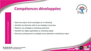 • Saisir les enjeux et les avantages du e-marketing
• Identifier les éléments clefs d’une stratégie e-business
• Élaborer une stratégie e-marketing pertinente
• Identifier les règles applicables au marketing digital
• Sécuriser juridiquement la stratégie et les opérations marketing en ligne
2.
E-marketing
et
Droit
du
Marketing
digital
Compétences développées
 