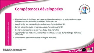 • Identifier les spécificités du web pour améliorer la navigation et optimiser le parcours
utilisateur sur les supports numériques de l’entreprise
• Appréhender les étapes clés du déploiement d’une stratégie UX
• Savoir utiliser les outils et les ressources d’une démarche UX
• Comprendre les enjeux et les impacts du data marketing
• Appréhender les méthodes, démarches et outils au service d’une stratégie marketing
innovante
• Améliorer les performances des stratégies marketing
3.
E-marketing
et
Droit
du
Marketing
digital
Compétences développées
 