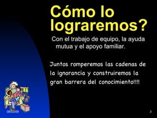 C ómo lo lograremos? Con el trabajo de equipo, la ayuda mutua y el apoyo familiar. Juntos romperemos las cadenas de la ignorancia y construiremos la  gran barrera del conocimiento!!!! 