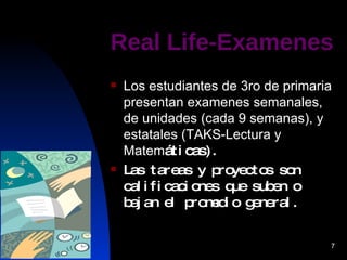 Real Life-Examenes Los estudiantes de 3ro de primaria presentan examenes semanales, de unidades (cada 9 semanas), y estatales (TAKS-Lectura y Matem á ticas). Las tareas y proyectos son calificaciones que suben o bajan el promedio general. 