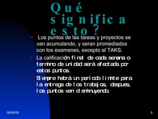 Qu é significa esto? Los puntos de las tareas y proyectos se van acumulando, y seran promediados con los examenes, excepto el TAKS. La calificaci ón final de cada semana o termino de unidad será afectada por estos puntos. Siempre habrá un periodo limite para la entrega de los trabajos, despues, los puntos van disminuyendo. 