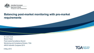 Balancing post-market monitoring with pre-market
requirements
Dr Jane Cook
Branch Head
Post-market Surveillance Branch
Monitoring and Compliance Division, TGA
ARCS Scientific Congress 2015
6 May 2015
 
