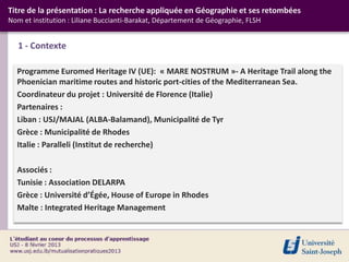 Titre de la présentation : La recherche appliquée en Géographie et ses retombées
Nom et institution : Liliane Buccianti-Barakat, Département de Géographie, FLSH


   1 - Contexte

  Programme Euromed Heritage IV (UE): « MARE NOSTRUM »- A Heritage Trail along the
  Phoenician maritime routes and historic port-cities of the Mediterranean Sea.
  Coordinateur du projet : Université de Florence (Italie)
  Partenaires :
  Liban : USJ/MAJAL (ALBA-Balamand), Municipalité de Tyr
  Grèce : Municipalité de Rhodes
  Italie : Paralleli (Institut de recherche)

  Associés :
  Tunisie : Association DELARPA
  Grèce : Université d’Égée, House of Europe in Rhodes
  Malte : Integrated Heritage Management
 