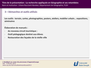 Titre de la présentation : La recherche appliquée en Géographie et ses retombées
Nom et institution : Liliane Buccianti-Barakat, Département de Géographie, FLSH


   3 – Démarches et outils utilisés

  Les outils : terrain, cartes, photographies, posters, ateliers, mobilier urbain… expositions,
  séminaires

  Élaboration de manuels :
  - du nouveau circuit touristique :
  - Outil pédagogique destiné aux élèves
  - Restauration des façades de la vieille ville
 