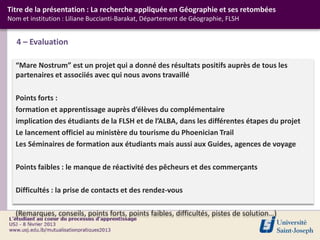 Titre de la présentation : La recherche appliquée en Géographie et ses retombées
Nom et institution : Liliane Buccianti-Barakat, Département de Géographie, FLSH


   4 – Evaluation

  “Mare Nostrum” est un projet qui a donné des résultats positifs auprès de tous les
  partenaires et associiés avec qui nous avons travaillé

  Points forts :
  formation et apprentissage auprès d’élèves du complémentaire
  implication des étudiants de la FLSH et de l’ALBA, dans les différentes étapes du projet
  Le lancement officiel au ministère du tourisme du Phoenician Trail
  Les Séminaires de formation aux étudiants mais aussi aux Guides, agences de voyage

  Points faibles : le manque de réactivité des pêcheurs et des commerçants

  Difficultés : la prise de contacts et des rendez-vous

  (Remarques, conseils, points forts, points faibles, difficultés, pistes de solution…)
 