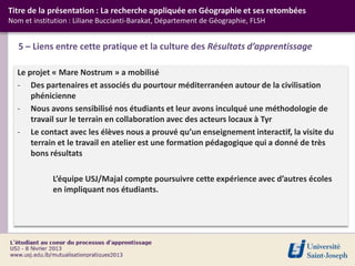 Titre de la présentation : La recherche appliquée en Géographie et ses retombées
Nom et institution : Liliane Buccianti-Barakat, Département de Géographie, FLSH


   5 – Liens entre cette pratique et la culture des Résultats d’apprentissage

  Le projet « Mare Nostrum » a mobilisé
  - Des partenaires et associés du pourtour méditerranéen autour de la civilisation
      phénicienne
  - Nous avons sensibilisé nos étudiants et leur avons inculqué une méthodologie de
      travail sur le terrain en collaboration avec des acteurs locaux à Tyr
  - Le contact avec les élèves nous a prouvé qu’un enseignement interactif, la visite du
      terrain et le travail en atelier est une formation pédagogique qui a donné de très
      bons résultats

             L’équipe USJ/Majal compte poursuivre cette expérience avec d’autres écoles
             en impliquant nos étudiants.
 
