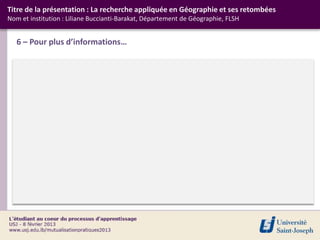 Titre de la présentation : La recherche appliquée en Géographie et ses retombées
Nom et institution : Liliane Buccianti-Barakat, Département de Géographie, FLSH


   6 – Pour plus d’informations…
 