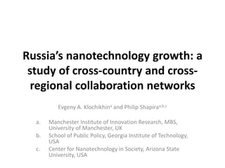 Russia’s nanotechnology growth: a
 study of cross-country and cross-
  regional collaboration networks
          Evgeny A. Klochikhina and Philip Shapiraa,b,c

  a.   Manchester Institute of Innovation Research, MBS,
       University of Manchester, UK
  b.   School of Public Policy, Georgia Institute of Technology,
       USA
  c.   Center for Nanotechnology in Society, Arizona State
       University, USA
 