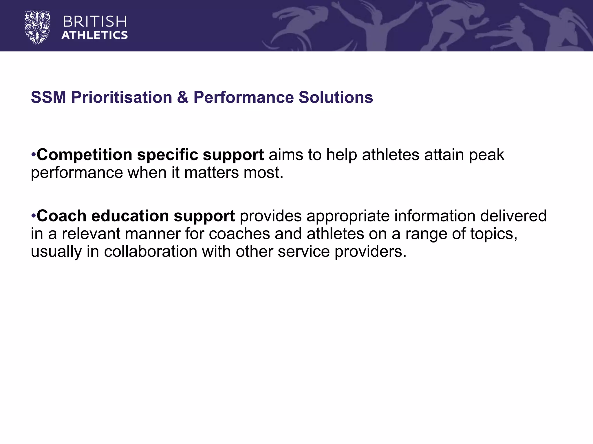 SSM Prioritisation & Performance Solutions 
•Competition specific support aims to help athletes attain peak performance when it matters most. 
•Coach education support provides appropriate information delivered in a relevant manner for coaches and athletes on a range of topics, usually in collaboration with other service providers.  