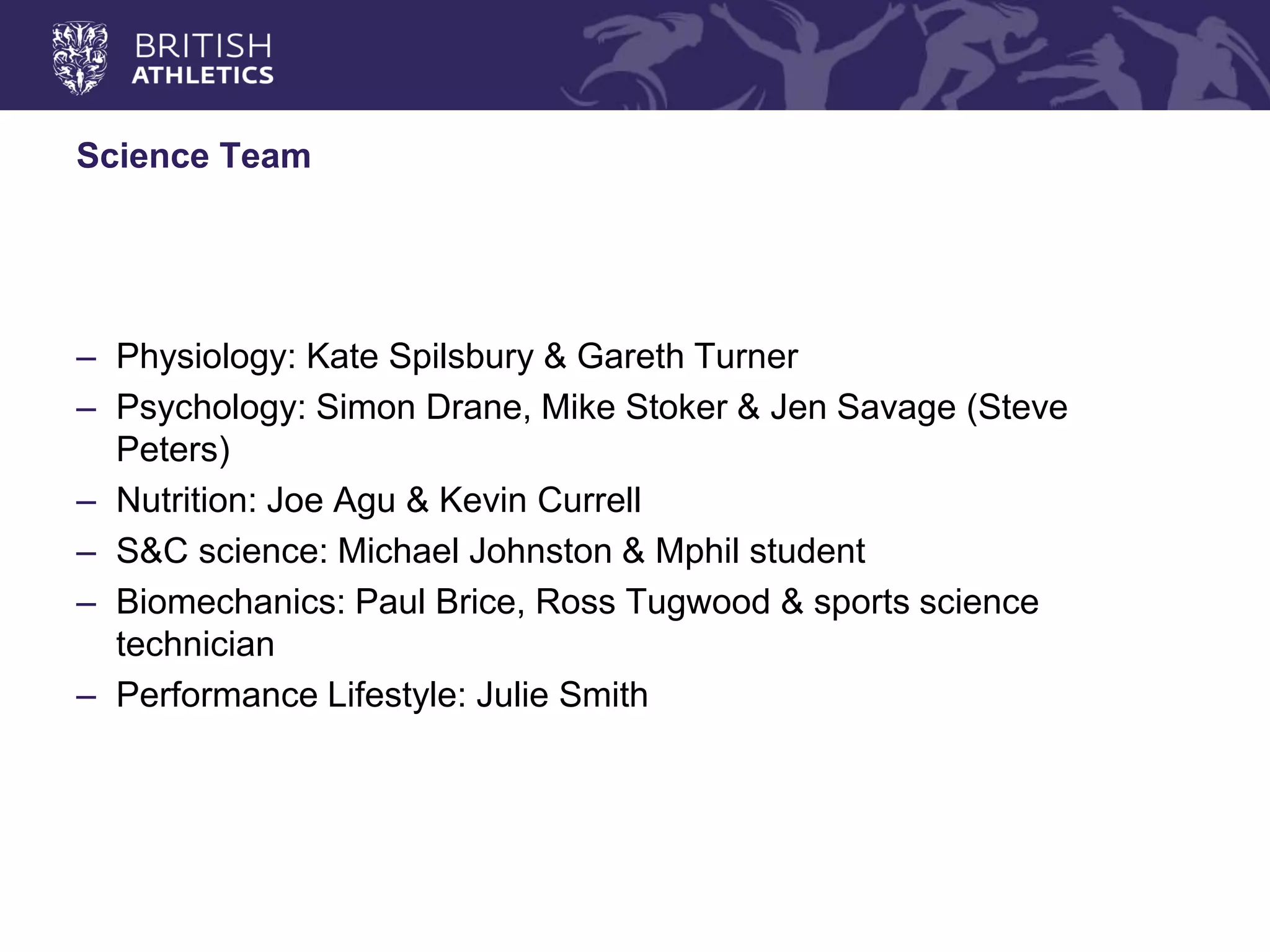 Science Team 
–Physiology: Kate Spilsbury & Gareth Turner 
–Psychology: Simon Drane, Mike Stoker & Jen Savage (Steve Peters) 
–Nutrition: Joe Agu & Kevin Currell 
–S&C science: Michael Johnston & Mphil student 
–Biomechanics: Paul Brice, Ross Tugwood & sports science technician 
–Performance Lifestyle: Julie Smith  