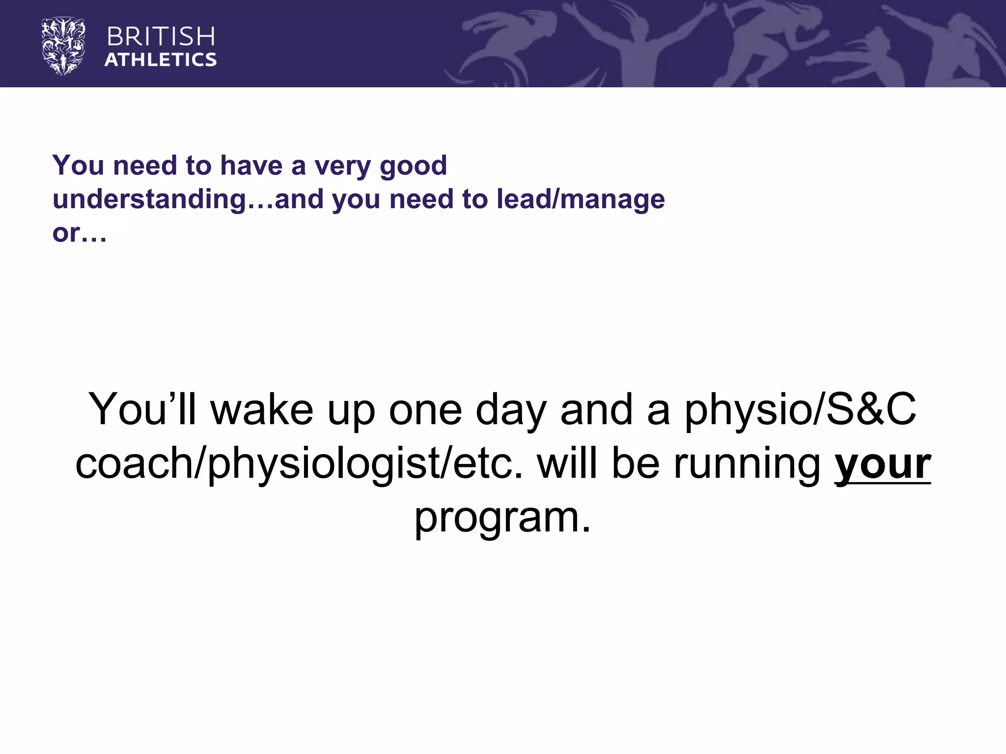 You need to have a very good understanding…and you need to lead/manage or… 
You’ll wake up one day and a physio/S&C coach/physiologist/etc. will be running your program.  
