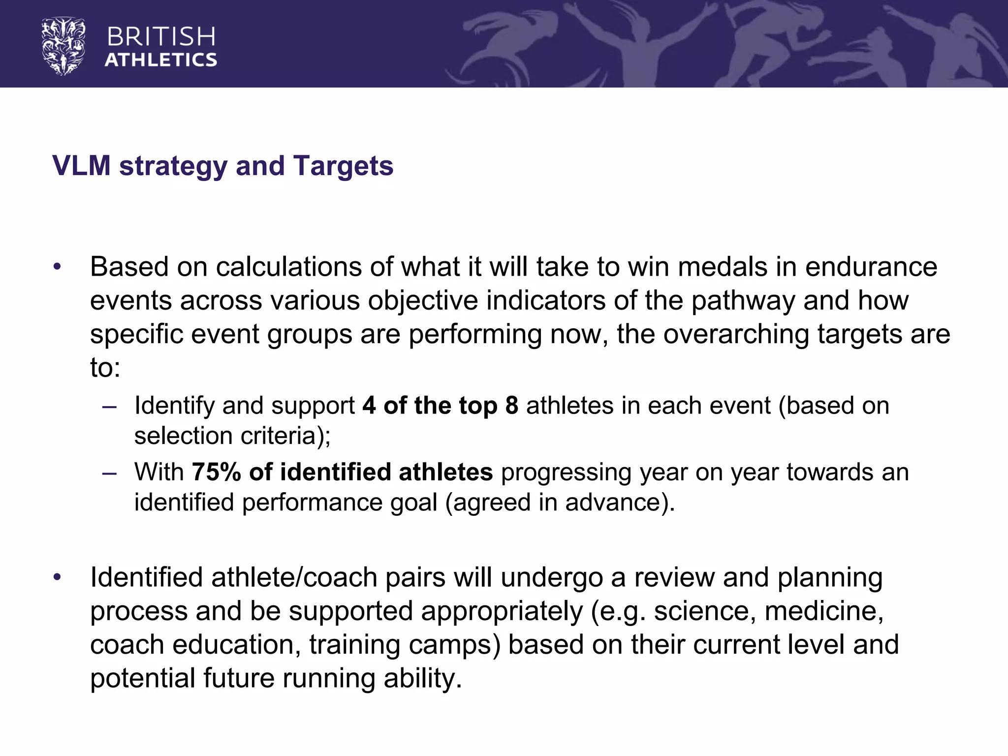 VLM strategy and Targets 
•Based on calculations of what it will take to win medals in endurance events across various objective indicators of the pathway and how specific event groups are performing now, the overarching targets are to: 
–Identify and support 4 of the top 8 athletes in each event (based on selection criteria); 
–With 75% of identified athletes progressing year on year towards an identified performance goal (agreed in advance). 
•Identified athlete/coach pairs will undergo a review and planning process and be supported appropriately (e.g. science, medicine, coach education, training camps) based on their current level and potential future running ability.  