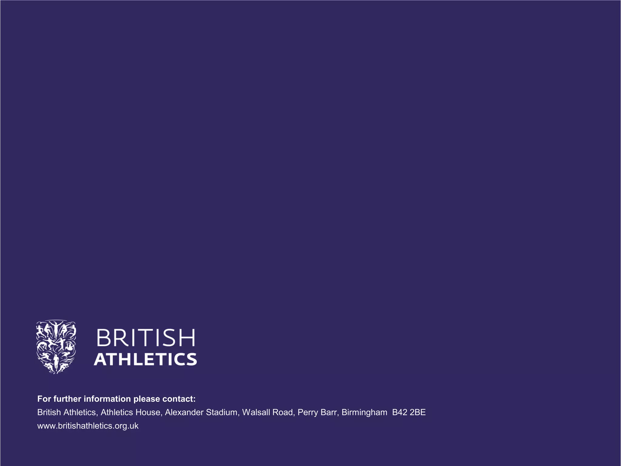 For further information please contact: British Athletics, Athletics House, Alexander Stadium, Walsall Road, Perry Barr, Birmingham B42 2BE www.britishathletics.org.uk 