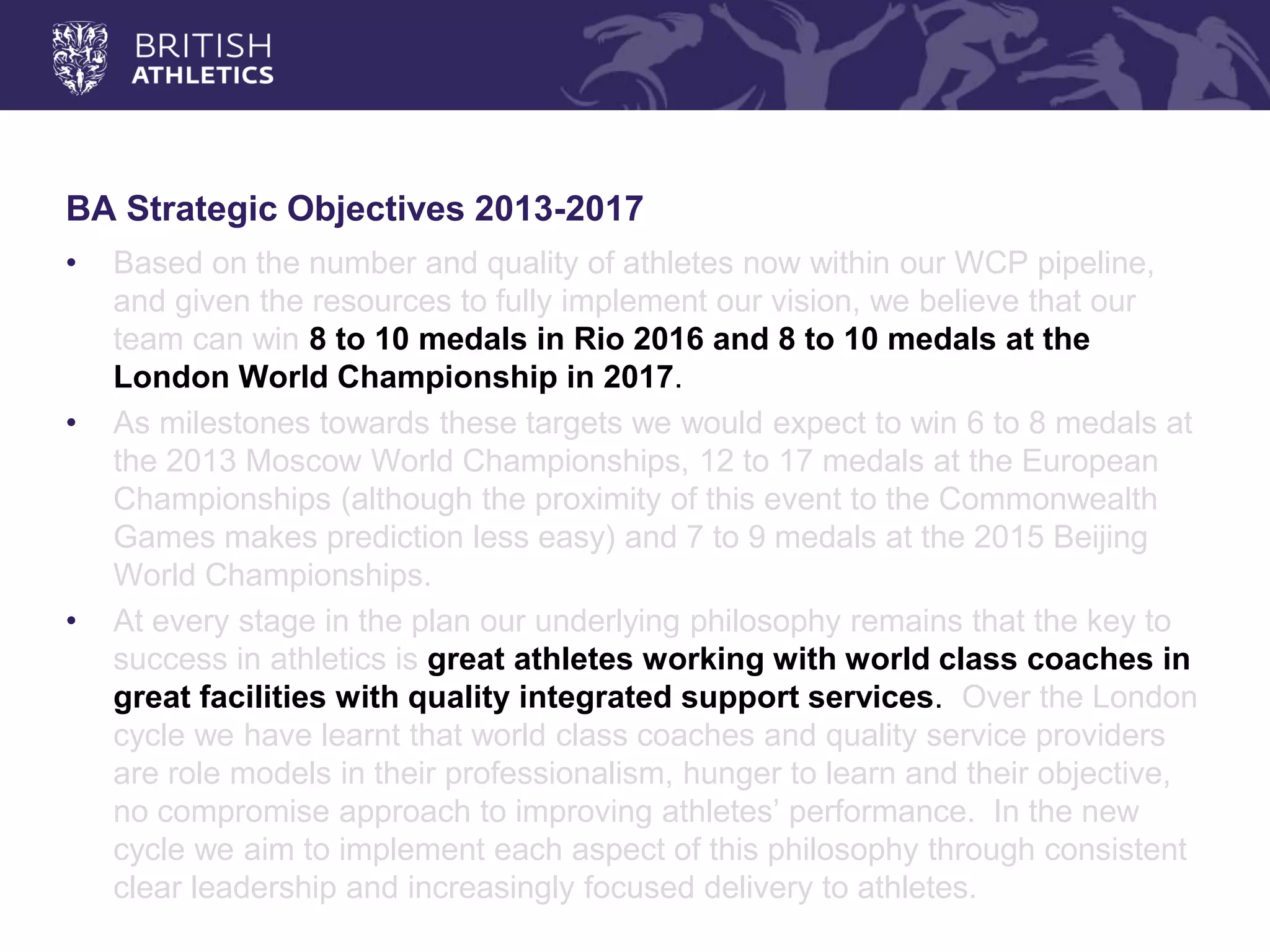 BA Strategic Objectives 2013-2017 
•Based on the number and quality of athletes now within our WCP pipeline, and given the resources to fully implement our vision, we believe that our team can win 8 to 10 medals in Rio 2016 and 8 to 10 medals at the London World Championship in 2017. 
•As milestones towards these targets we would expect to win 6 to 8 medals at the 2013 Moscow World Championships, 12 to 17 medals at the European Championships (although the proximity of this event to the Commonwealth Games makes prediction less easy) and 7 to 9 medals at the 2015 Beijing World Championships. 
•At every stage in the plan our underlying philosophy remains that the key to success in athletics is great athletes working with world class coaches in great facilities with quality integrated support services. Over the London cycle we have learnt that world class coaches and quality service providers are role models in their professionalism, hunger to learn and their objective, no compromise approach to improving athletes’ performance. In the new cycle we aim to implement each aspect of this philosophy through consistent clear leadership and increasingly focused delivery to athletes.  