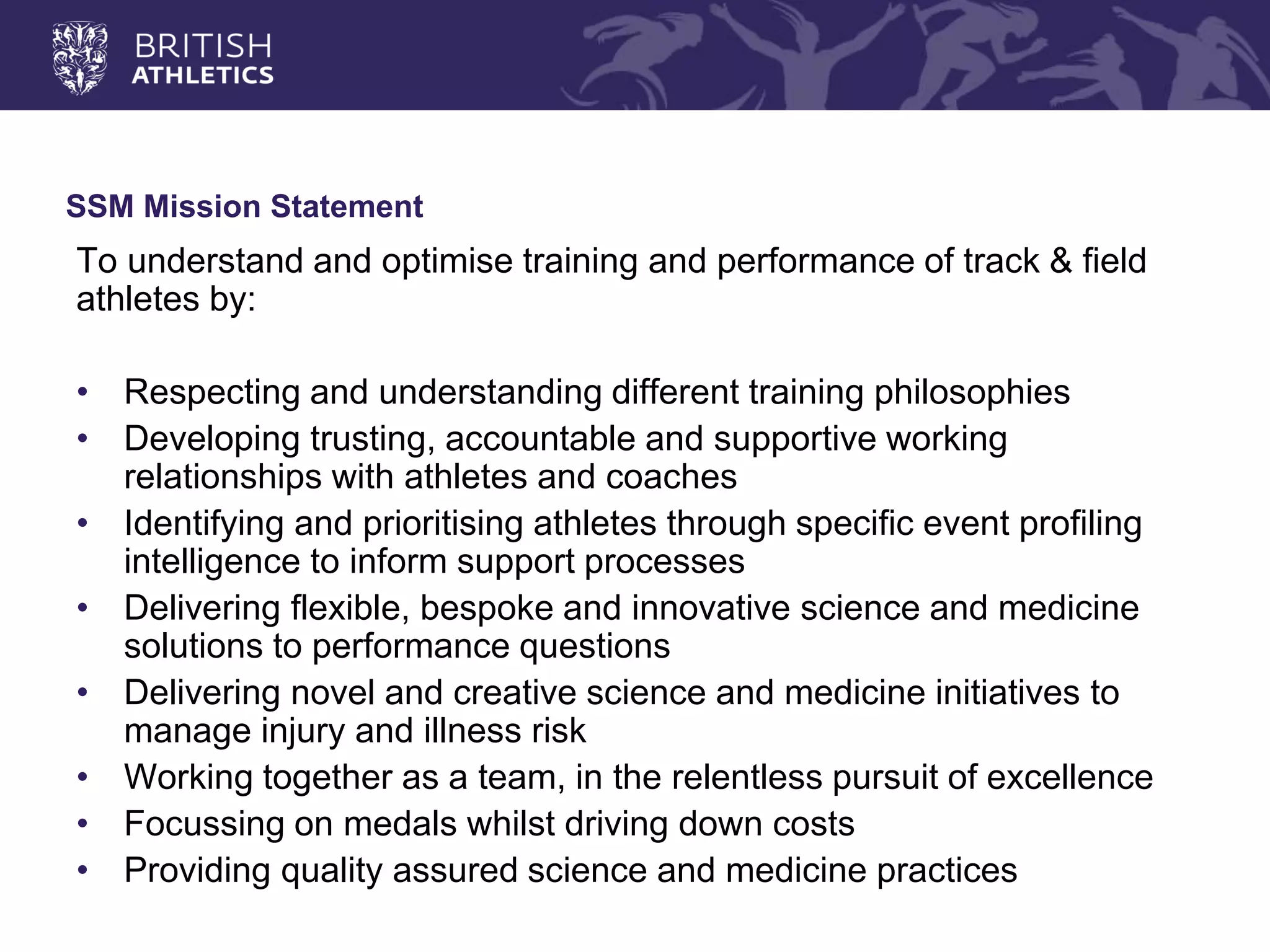 SSM Mission Statement 
To understand and optimise training and performance of track & field athletes by: 
•Respecting and understanding different training philosophies 
•Developing trusting, accountable and supportive working relationships with athletes and coaches 
•Identifying and prioritising athletes through specific event profiling intelligence to inform support processes 
•Delivering flexible, bespoke and innovative science and medicine solutions to performance questions 
•Delivering novel and creative science and medicine initiatives to manage injury and illness risk 
•Working together as a team, in the relentless pursuit of excellence 
•Focussing on medals whilst driving down costs 
•Providing quality assured science and medicine practices  