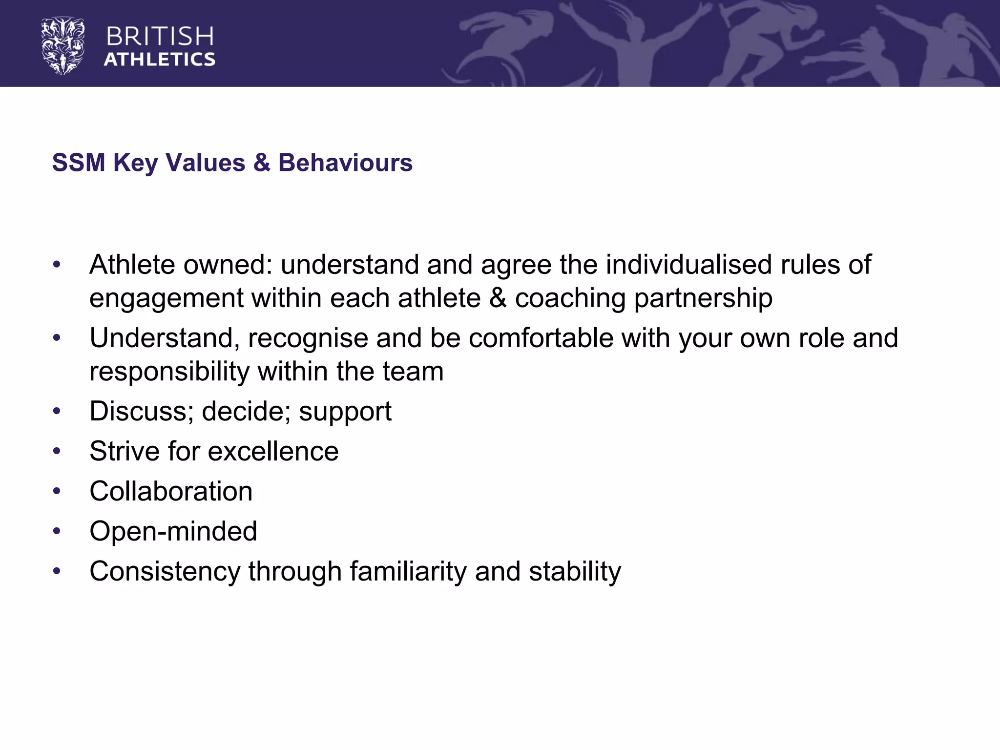 SSM Key Values & Behaviours 
•Athlete owned: understand and agree the individualised rules of engagement within each athlete & coaching partnership 
•Understand, recognise and be comfortable with your own role and responsibility within the team 
•Discuss; decide; support 
•Strive for excellence 
•Collaboration 
•Open-minded 
•Consistency through familiarity and stability  