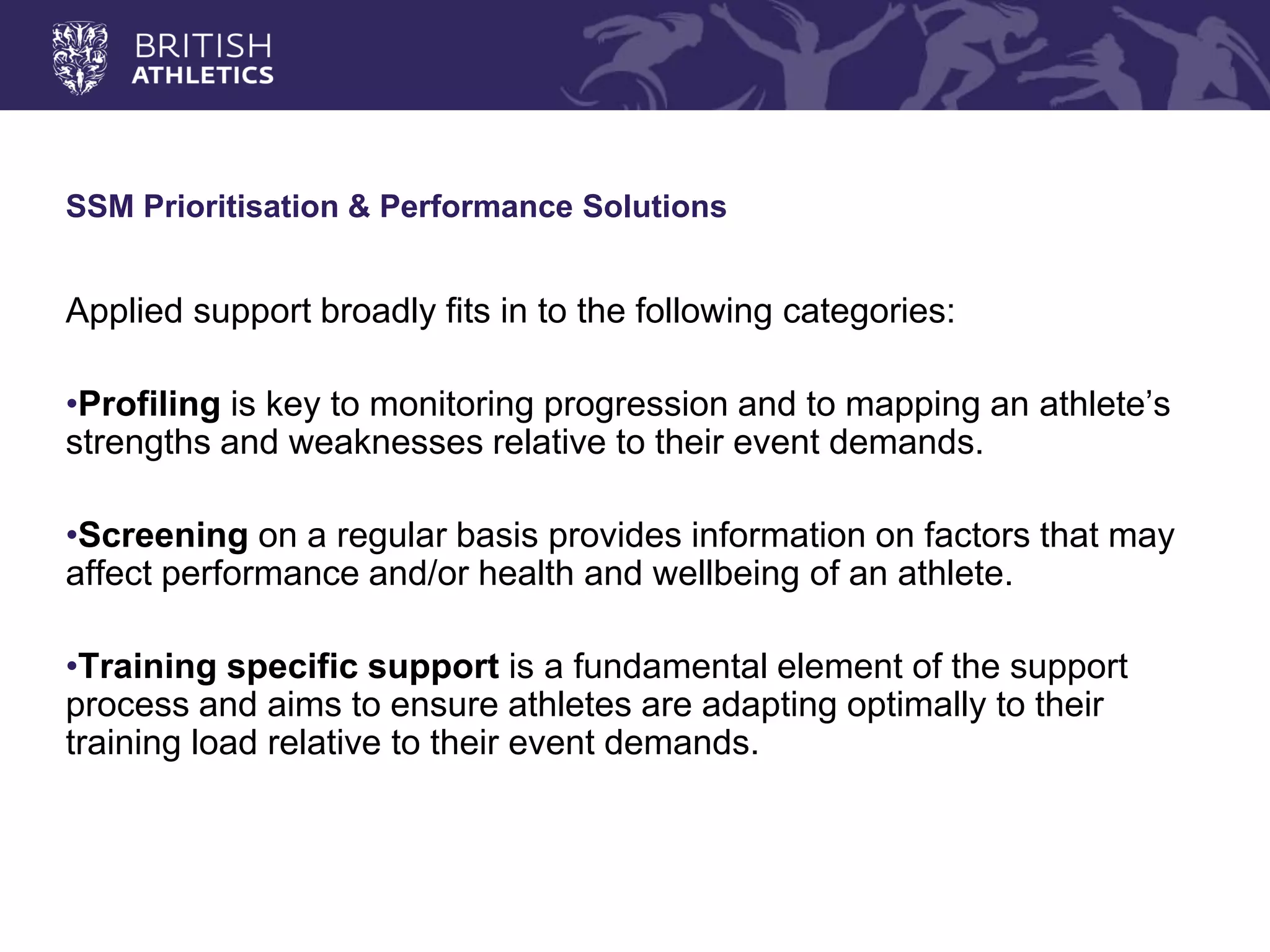 SSM Prioritisation & Performance Solutions 
Applied support broadly fits in to the following categories: 
•Profiling is key to monitoring progression and to mapping an athlete’s strengths and weaknesses relative to their event demands. 
•Screening on a regular basis provides information on factors that may affect performance and/or health and wellbeing of an athlete. 
•Training specific support is a fundamental element of the support process and aims to ensure athletes are adapting optimally to their training load relative to their event demands.  