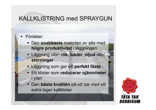 KALLKLISTRING med SPRAYGUN

  Fördelar:
      Den snabbaste metoden av alla med
       högre produktivitet i läggningen
      Läggning utan rök, lukter, oljud eller
       störningar
      Läggning som ger ett perfekt fäste
      Ett klister som reducerar ojämnheter
       i ytan
      Den bästa kvalitén på ett tak med ett
       extra lager kallklister
 