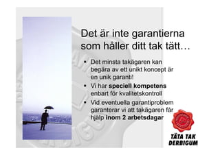 Det är inte garantierna
som håller ditt tak tätt…
  Det minsta takägaren kan
   begära av ett unikt koncept är
   en unik garanti!
  Vi har speciell kompetens
   enbart för kvalitetskontroll
  Vid eventuella garantiproblem
   garanterar vi att takägaren får
   hjälp inom 2 arbetsdagar
 