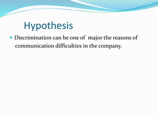 Hypothesis
 Discrimination can be one of major the reasons of
communication difficulties in the company.
 